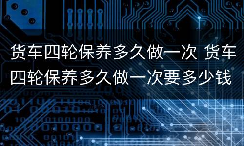 货车四轮保养多久做一次 货车四轮保养多久做一次要多少钱