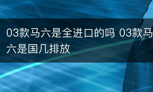 03款马六是全进口的吗 03款马六是国几排放