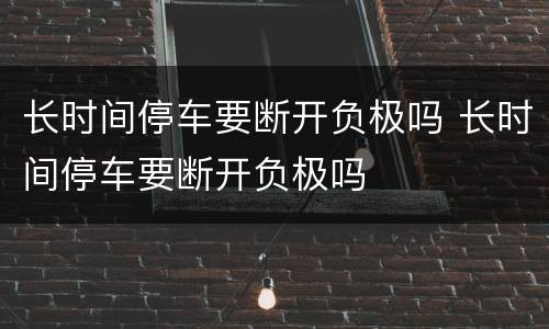 长时间停车要断开负极吗 长时间停车要断开负极吗