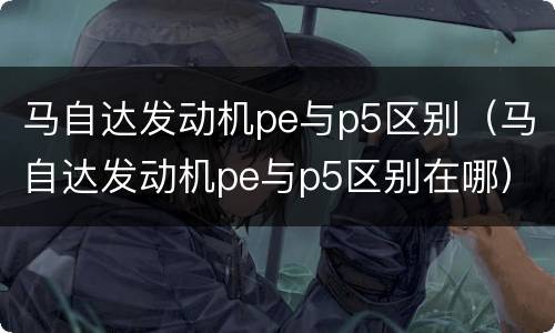 马自达发动机pe与p5区别（马自达发动机pe与p5区别在哪）