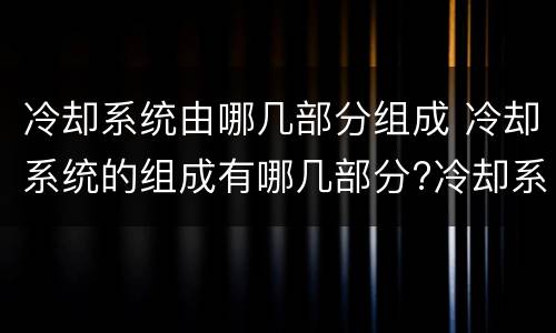 冷却系统由哪几部分组成 冷却系统的组成有哪几部分?冷却系统作用是什么?