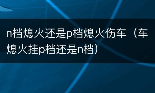 n档熄火还是p档熄火伤车（车熄火挂p档还是n档）