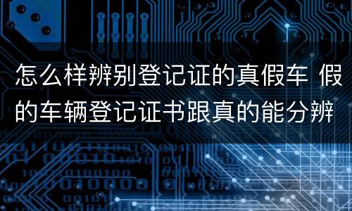 怎么样辨别登记证的真假车 假的车辆登记证书跟真的能分辨出来吗?