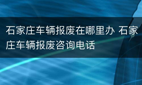 石家庄车辆报废在哪里办 石家庄车辆报废咨询电话