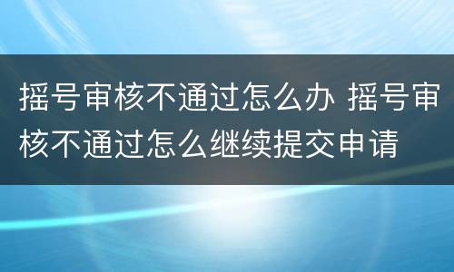 摇号审核不通过怎么办 摇号审核不通过怎么继续提交申请