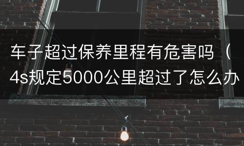 车子超过保养里程有危害吗（4s规定5000公里超过了怎么办）