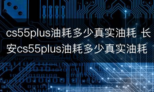 cs55plus油耗多少真实油耗 长安cs55plus油耗多少真实油耗