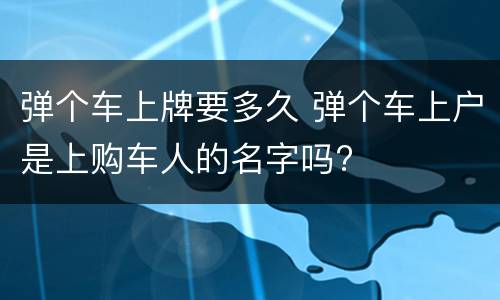 弹个车上牌要多久 弹个车上户是上购车人的名字吗?