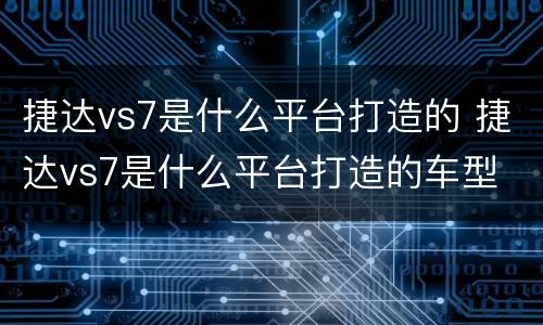 捷达vs7是什么平台打造的 捷达vs7是什么平台打造的车型