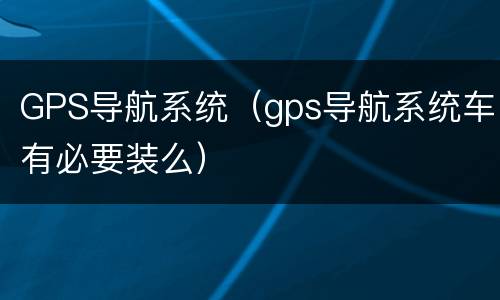 GPS导航系统（gps导航系统车有必要装么）