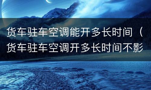 货车驻车空调能开多长时间（货车驻车空调开多长时间不影响打火）