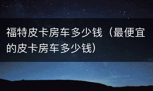 福特皮卡房车多少钱（最便宜的皮卡房车多少钱）