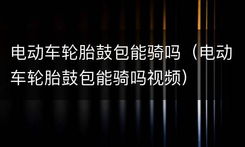 电动车轮胎鼓包能骑吗（电动车轮胎鼓包能骑吗视频）