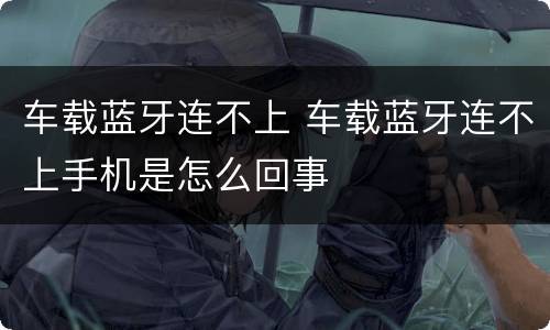 车载蓝牙连不上 车载蓝牙连不上手机是怎么回事