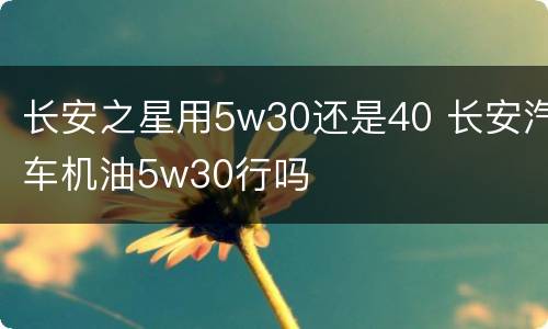 长安之星用5w30还是40 长安汽车机油5w30行吗