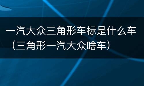 一汽大众三角形车标是什么车（三角形一汽大众啥车）