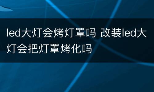 led大灯会烤灯罩吗 改装led大灯会把灯罩烤化吗