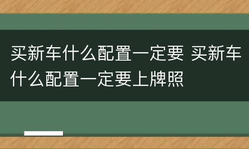 买新车什么配置一定要 买新车什么配置一定要上牌照