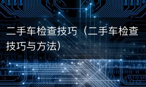 二手车检查技巧（二手车检查技巧与方法）