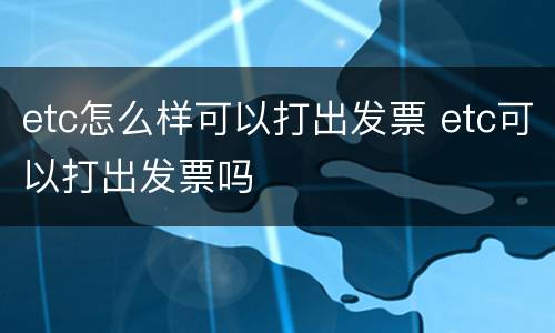 etc怎么样可以打出发票 etc可以打出发票吗