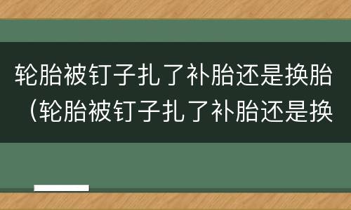 轮胎被钉子扎了补胎还是换胎（轮胎被钉子扎了补胎还是换胎多少钱）