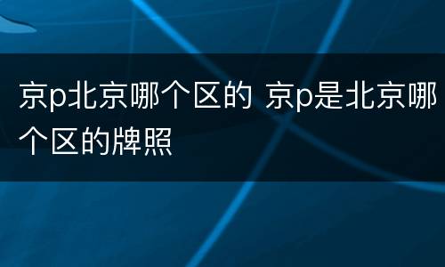 京p北京哪个区的 京p是北京哪个区的牌照