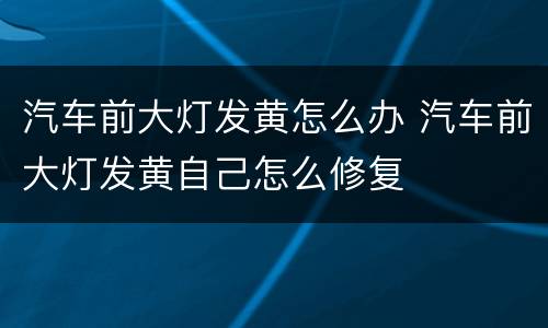 汽车前大灯发黄怎么办 汽车前大灯发黄自己怎么修复