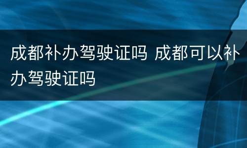 成都补办驾驶证吗 成都可以补办驾驶证吗