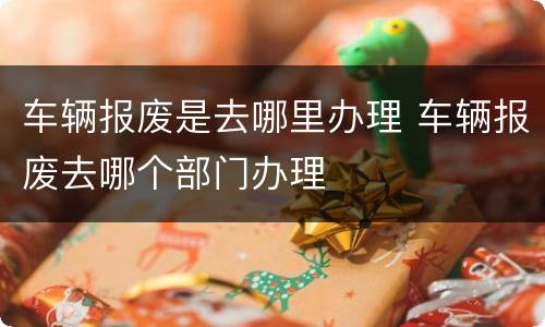 车辆报废是去哪里办理 车辆报废去哪个部门办理