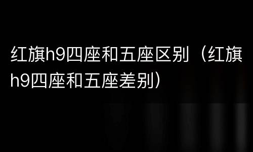 红旗h9四座和五座区别（红旗h9四座和五座差别）