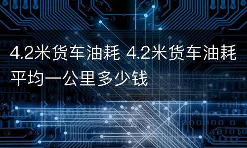 4.2米货车油耗 4.2米货车油耗平均一公里多少钱