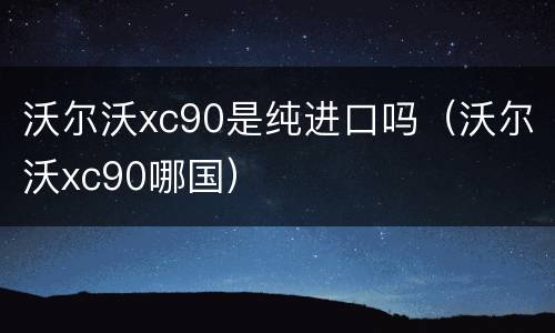 沃尔沃xc90是纯进口吗（沃尔沃xc90哪国）