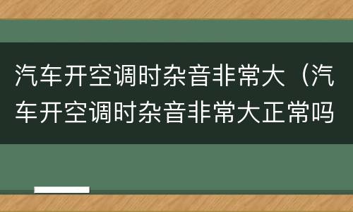 汽车开空调时杂音非常大（汽车开空调时杂音非常大正常吗）