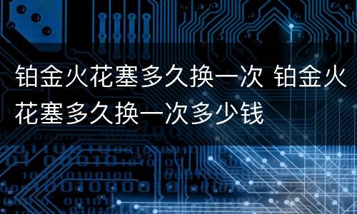 铂金火花塞多久换一次 铂金火花塞多久换一次多少钱