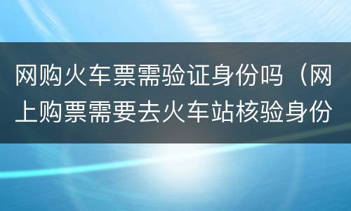 网购火车票需验证身份吗（网上购票需要去火车站核验身份吗）