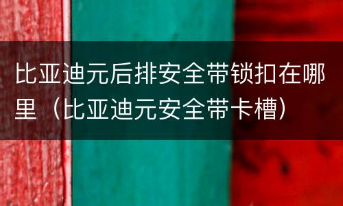 比亚迪元后排安全带锁扣在哪里（比亚迪元安全带卡槽）