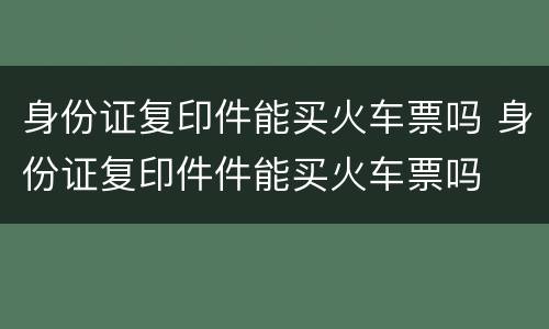 身份证复印件能买火车票吗 身份证复印件件能买火车票吗