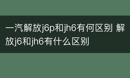 一汽解放j6p和jh6有何区别 解放j6和jh6有什么区别