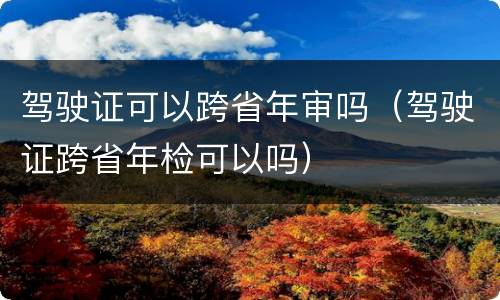 驾驶证可以跨省年审吗（驾驶证跨省年检可以吗）