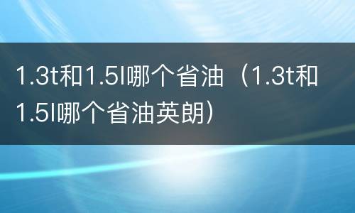 1.3t和1.5l哪个省油（1.3t和1.5l哪个省油英朗）