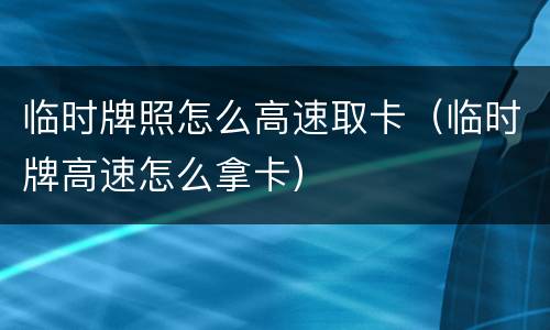 临时牌照怎么高速取卡（临时牌高速怎么拿卡）