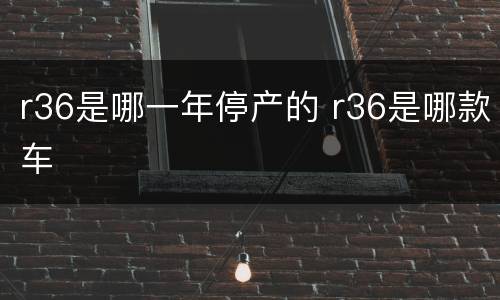 r36是哪一年停产的 r36是哪款车