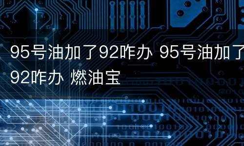 95号油加了92咋办 95号油加了92咋办 燃油宝