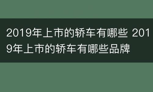 2019年上市的轿车有哪些 2019年上市的轿车有哪些品牌