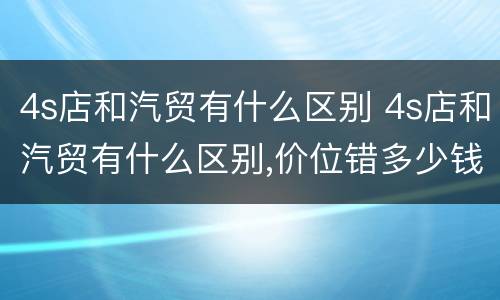 4s店和汽贸有什么区别 4s店和汽贸有什么区别,价位错多少钱