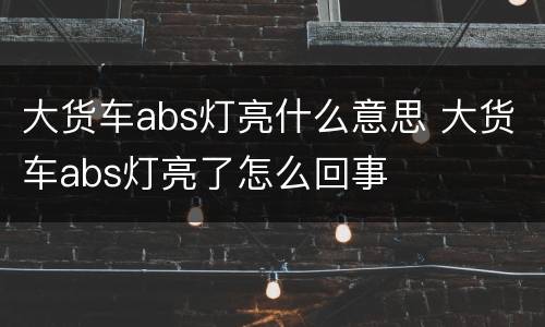 大货车abs灯亮什么意思 大货车abs灯亮了怎么回事