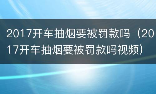 2017开车抽烟要被罚款吗（2017开车抽烟要被罚款吗视频）