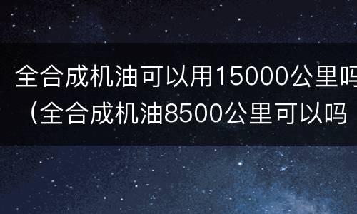 全合成机油可以用15000公里吗（全合成机油8500公里可以吗）