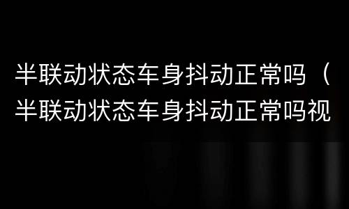 半联动状态车身抖动正常吗（半联动状态车身抖动正常吗视频）