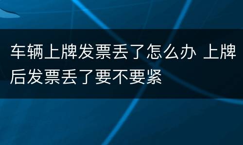 车辆上牌发票丢了怎么办 上牌后发票丢了要不要紧